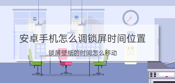 安卓手机怎么调锁屏时间位置 锁屏壁纸的时间怎么移动？